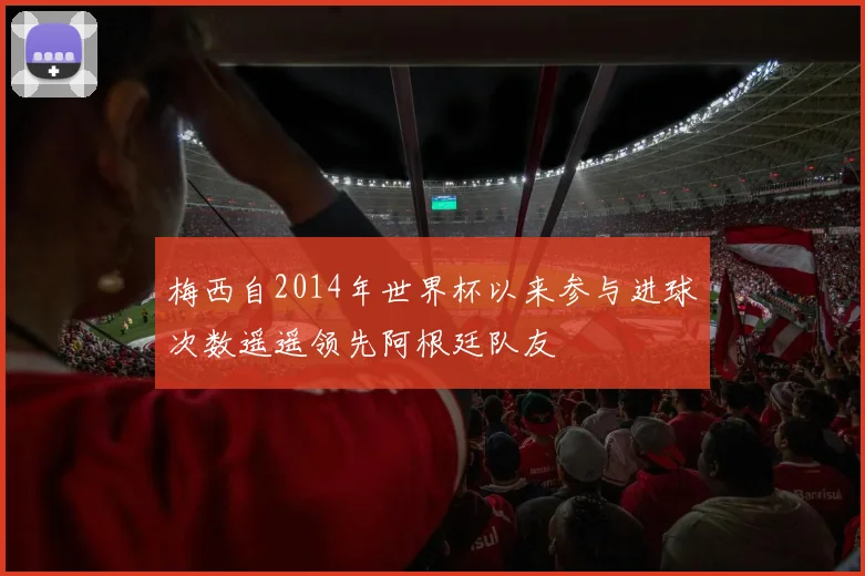 梅西自2014年世界杯以来参与进球次数遥遥领先阿根廷队友
