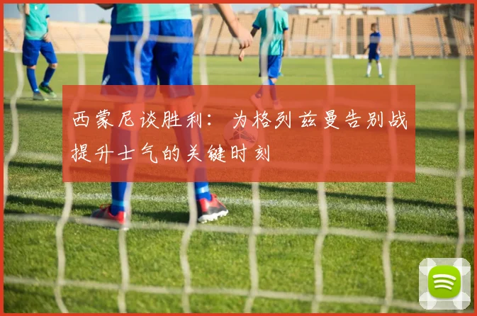 西蒙尼谈胜利：为格列兹曼告别战提升士气的关键时刻