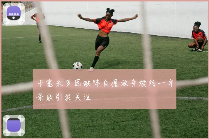卡塞米罗因缺阵自愿放弃续约一年条款引发关注