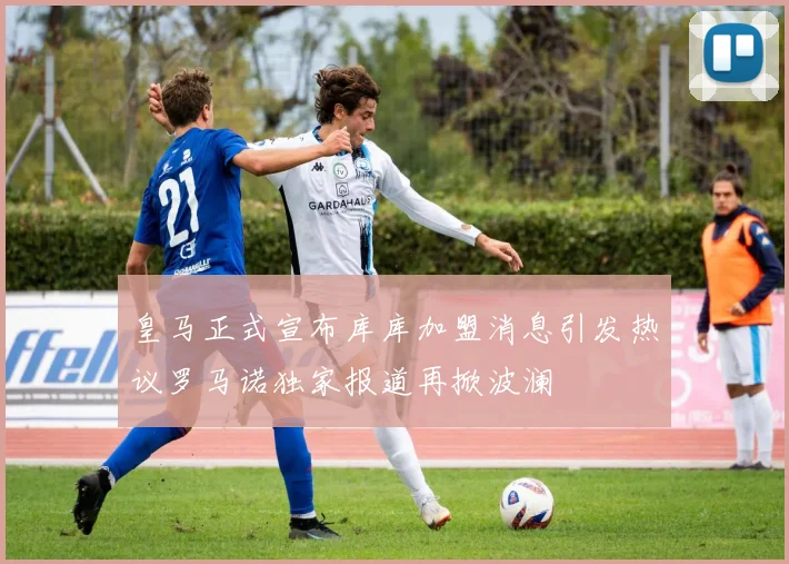 皇马正式宣布库库加盟消息引发热议罗马诺独家报道再掀波澜