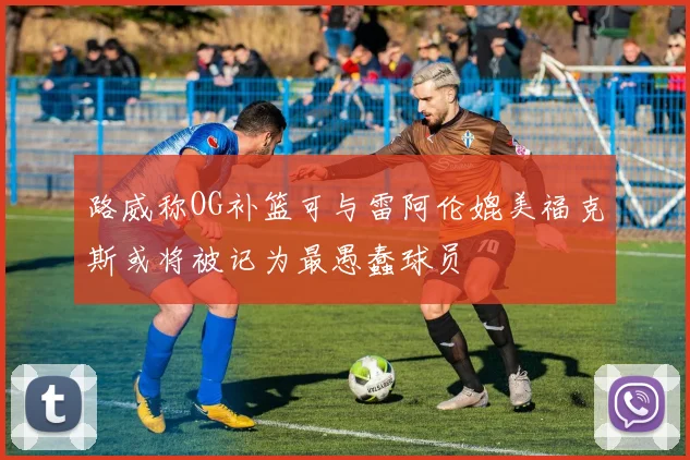 路威称OG补篮可与雷阿伦媲美福克斯或将被记为最愚蠢球员