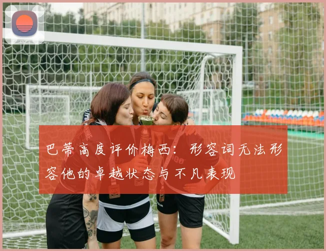 巴蒂高度评价梅西：形容词无法形容他的卓越状态与不凡表现