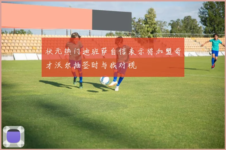 状元热门迪班萨自信表示将加盟奇才沃尔抽签时与我对视