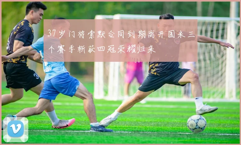 37岁门将索默合同到期离开国米三个赛季斩获四冠荣耀归来