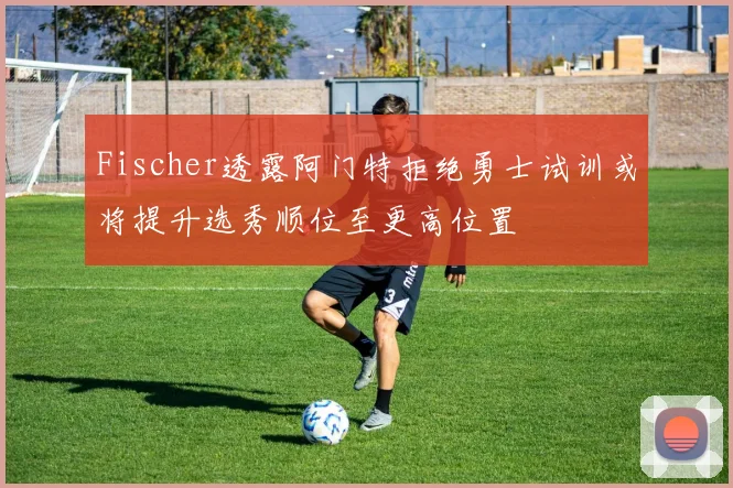 Fischer透露阿门特拒绝勇士试训或将提升选秀顺位至更高位置