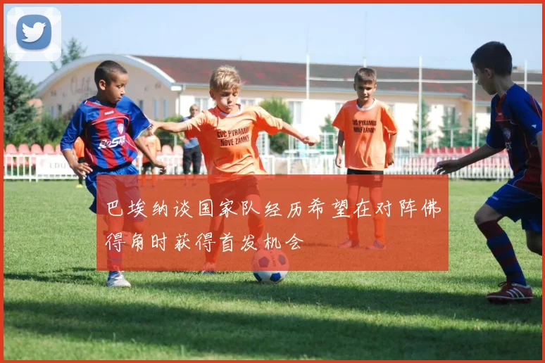 巴埃纳谈国家队经历希望在对阵佛得角时获得首发机会