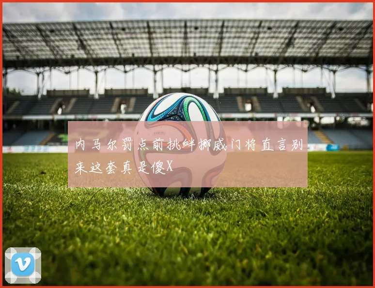 内马尔罚点前挑衅挪威门将直言别来这套真是傻X