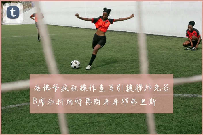 老佛爷疯狂操作皇马引援穆帅免签B席和科纳特再购库库邓弗里斯