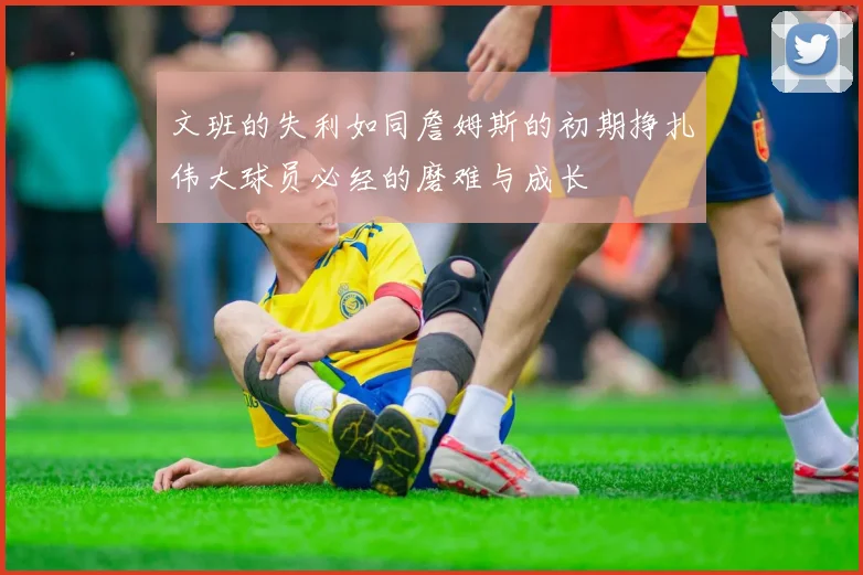 文班的失利如同詹姆斯的初期挣扎伟大球员必经的磨难与成长