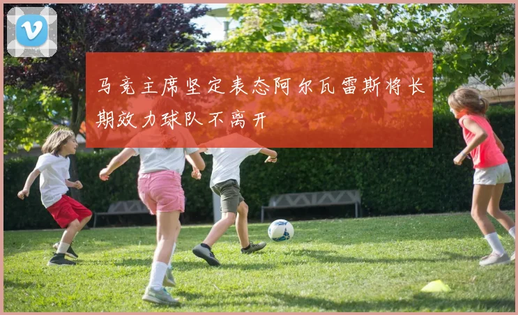 马竞主席坚定表态阿尔瓦雷斯将长期效力球队不离开