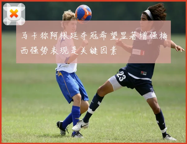 马卡称阿根廷夺冠希望显著增强梅西强势表现是关键因素